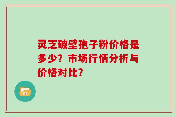 灵芝破壁孢子粉价格是多少?市场行情分析与价格对比?