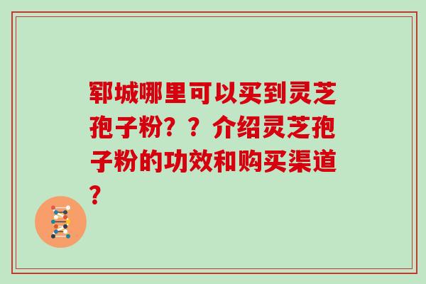 郓城哪里可以买到灵芝孢子粉??介绍灵芝孢子粉的功效和购买渠道?