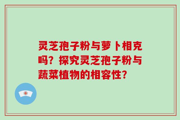 灵芝孢子粉与萝卜相克吗?探究灵芝孢子粉与蔬菜植物的相容性?