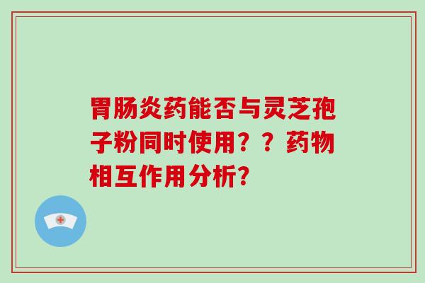 胃肠炎药能否与灵芝孢子粉同时使用？？药物相互作用分析？