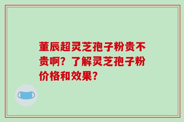董辰超灵芝孢子粉贵不贵啊?了解灵芝孢子粉价格和效果?