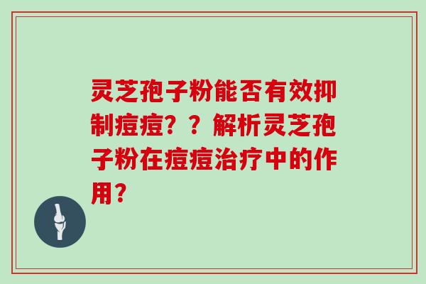 灵芝孢子粉能否有效抑制痘痘??解析灵芝孢子粉在痘痘治疗中的作用?