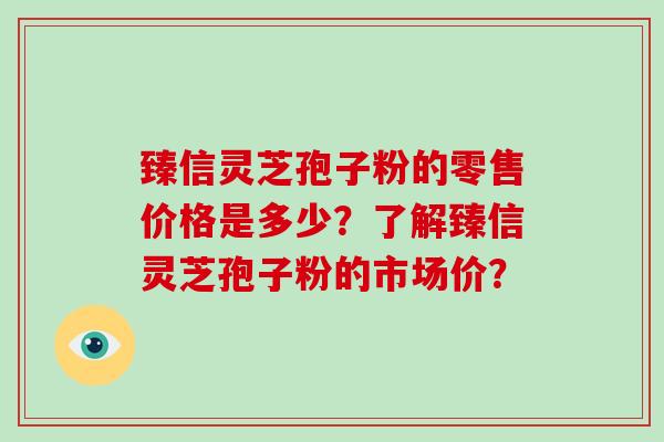 臻信灵芝孢子粉的零售价格是多少？了解臻信灵芝孢子粉的市场价？