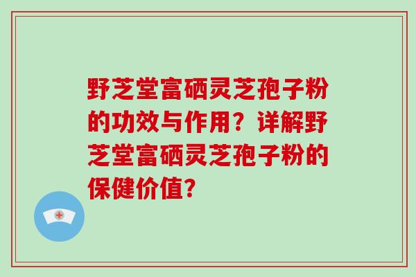 野芝堂富硒灵芝孢子粉的功效与作用?详解野芝堂富硒灵芝孢子粉的保健价值?