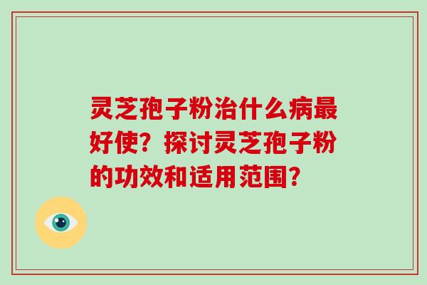 灵芝孢子粉治什么病最好使？探讨灵芝孢子粉的功效和适用范围？