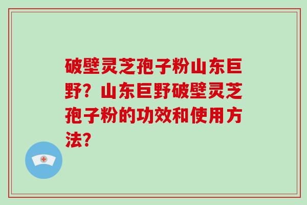 破壁灵芝孢子粉山东巨野？山东巨野破壁灵芝孢子粉的功效和使用方法？