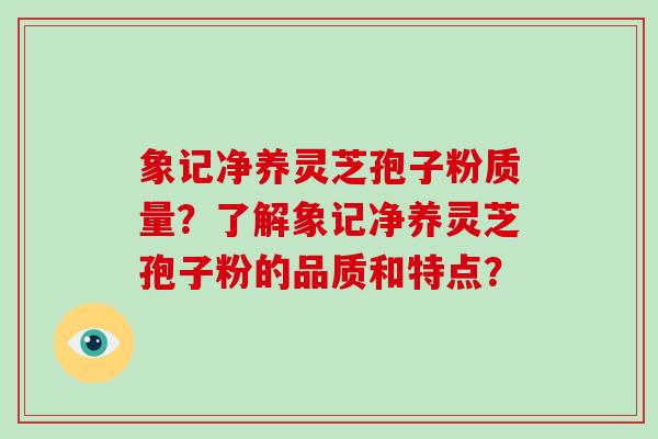象记净养灵芝孢子粉质量?了解象记净养灵芝孢子粉的品质和特点?