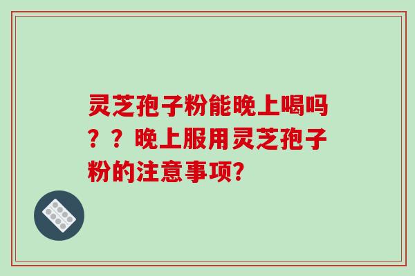 灵芝孢子粉能晚上喝吗??晚上服用灵芝孢子粉的注意事项?