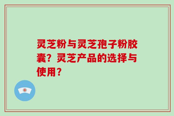 灵芝粉与灵芝孢子粉胶囊?灵芝产品的选择与使用?