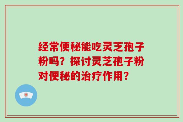 经常便秘能吃灵芝孢子粉吗?探讨灵芝孢子粉对便秘的治疗作用?