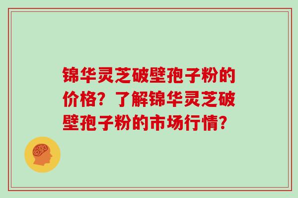 锦华灵芝破壁孢子粉的价格？了解锦华灵芝破壁孢子粉的市场行情？
