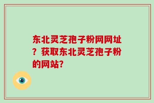 东北灵芝孢子粉网网址?获取东北灵芝孢子粉的网站?