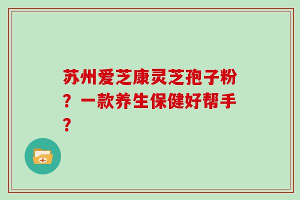 苏州爱芝康灵芝孢子粉?一款养生保健好帮手?