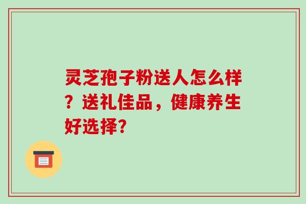 灵芝孢子粉送人怎么样？送礼佳品，健康养生好选择？