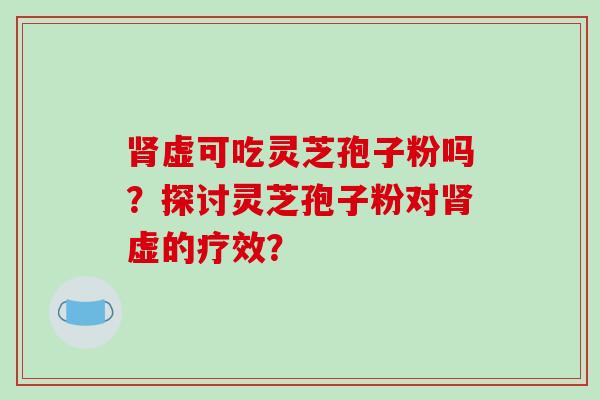 肾虚可吃灵芝孢子粉吗?探讨灵芝孢子粉对肾虚的疗效?