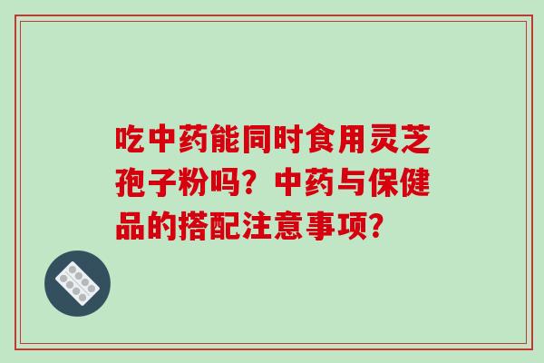 吃中药能同时食用灵芝孢子粉吗?中药与保健品的搭配注意事项?