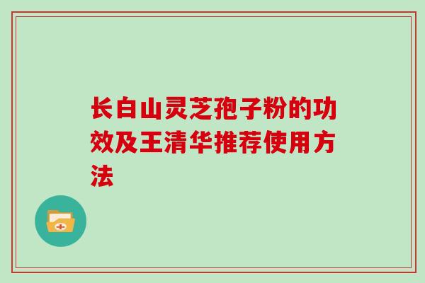 长白山灵芝孢子粉的功效及王清华推荐使用方法