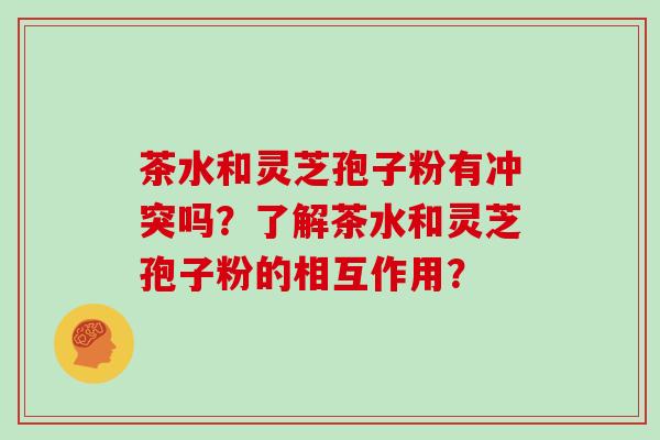 茶水和灵芝孢子粉有冲突吗?了解茶水和灵芝孢子粉的相互作用?