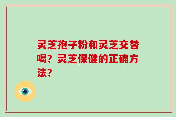 灵芝孢子粉和灵芝交替喝？灵芝保健的正确方法？