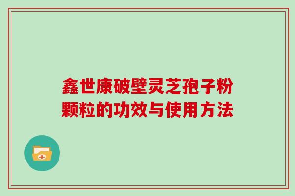 鑫世康破壁灵芝孢子粉颗粒的功效与使用方法