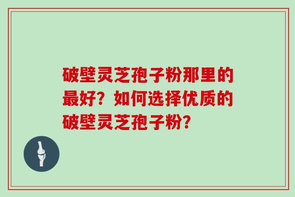 破壁灵芝孢子粉那里的最好?如何选择优质的破壁灵芝孢子粉?
