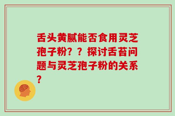 舌头黄腻能否食用灵芝孢子粉？？探讨舌苔问题与灵芝孢子粉的关系？