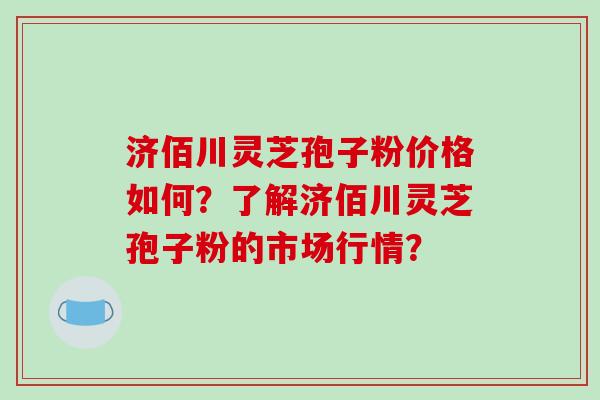 济佰川灵芝孢子粉价格如何?了解济佰川灵芝孢子粉的市场行情?
