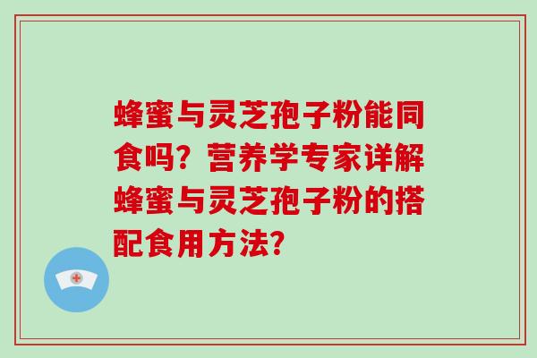 蜂蜜与灵芝孢子粉能同食吗？营养学专家详解蜂蜜与灵芝孢子粉的搭配食用方法？