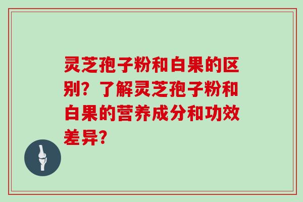 灵芝孢子粉和白果的区别?了解灵芝孢子粉和白果的营养成分和功效差异?