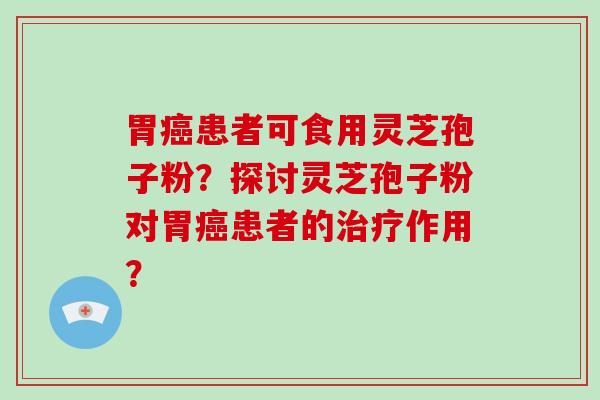 胃癌患者可食用灵芝孢子粉?探讨灵芝孢子粉对胃癌患者的治疗作用?