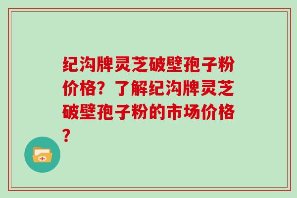 纪沟牌灵芝破壁孢子粉价格?了解纪沟牌灵芝破壁孢子粉的市场价格?