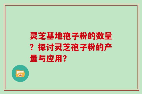 灵芝基地孢子粉的数量?探讨灵芝孢子粉的产量与应用?