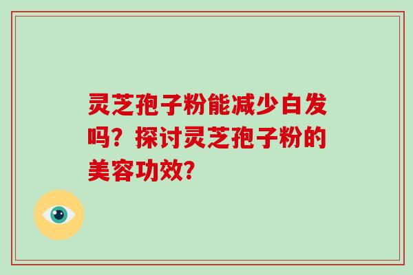 灵芝孢子粉能减少白发吗?探讨灵芝孢子粉的美容功效?