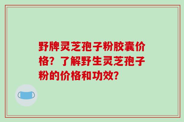 野牌灵芝孢子粉胶囊价格?了解野生灵芝孢子粉的价格和功效?