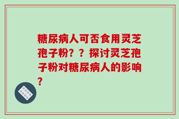 糖尿病人可否食用灵芝孢子粉??探讨灵芝孢子粉对糖尿病人的影响?