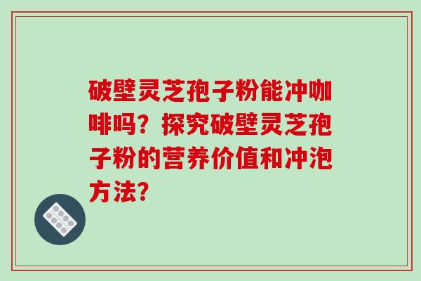 破壁灵芝孢子粉能冲咖啡吗？探究破壁灵芝孢子粉的营养价值和冲泡方法？