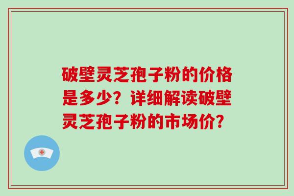破壁灵芝孢子粉的价格是多少?详细解读破壁灵芝孢子粉的市场价?