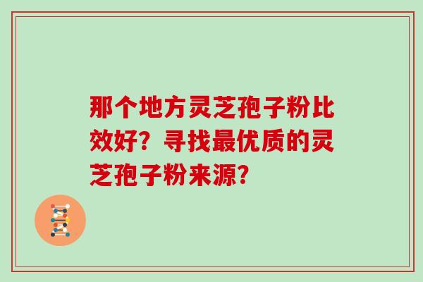 那个地方灵芝孢子粉比效好？寻找最优质的灵芝孢子粉来源？