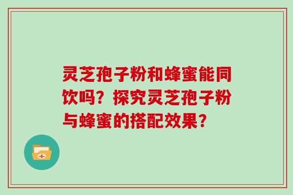 灵芝孢子粉和蜂蜜能同饮吗?探究灵芝孢子粉与蜂蜜的搭配效果?