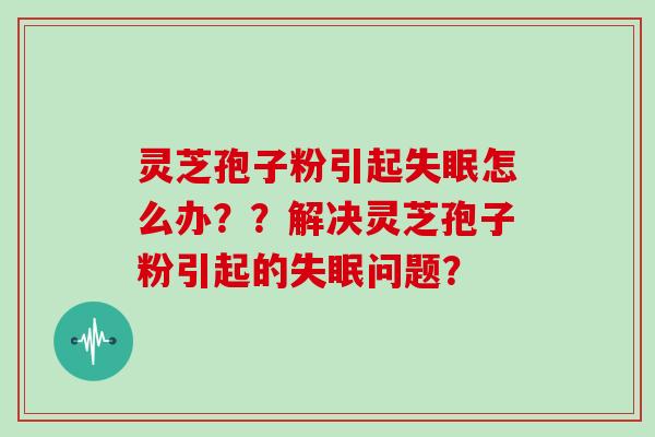 灵芝孢子粉引起失眠怎么办？？解决灵芝孢子粉引起的失眠问题？