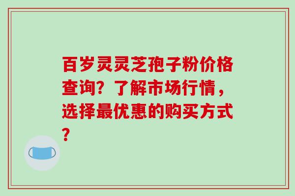 百岁灵灵芝孢子粉价格查询?了解市场行情,选择最优惠的购买方式?