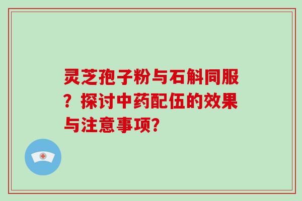 灵芝孢子粉与石斛同服？探讨中药配伍的效果与注意事项？