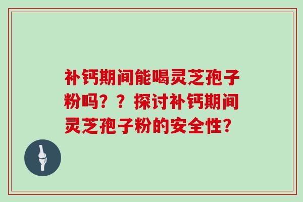 补钙期间能喝灵芝孢子粉吗？？探讨补钙期间灵芝孢子粉的安全性？