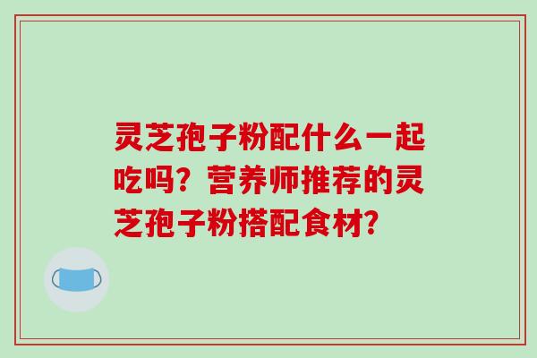 灵芝孢子粉配什么一起吃吗？营养师推荐的灵芝孢子粉搭配食材？