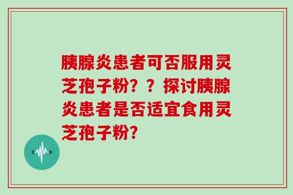 胰腺炎患者可否服用灵芝孢子粉？？探讨胰腺炎患者是否适宜食用灵芝孢子粉？