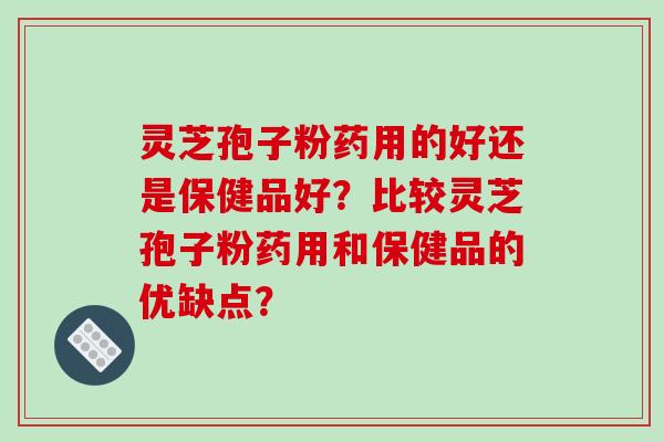灵芝孢子粉药用的好还是保健品好?比较灵芝孢子粉药用和保健品的优缺点?