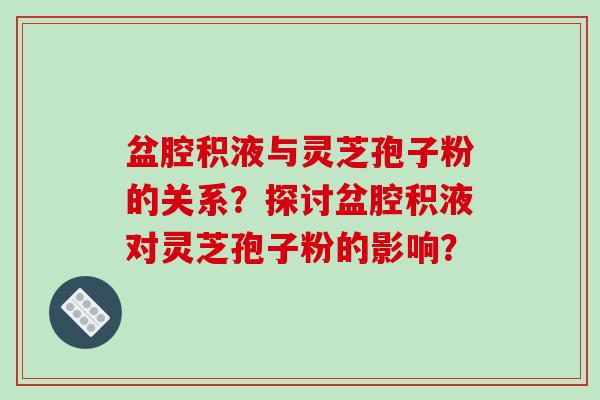 盆腔积液与灵芝孢子粉的关系？探讨盆腔积液对灵芝孢子粉的影响？