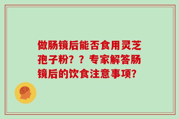 做肠镜后能否食用灵芝孢子粉？？专家解答肠镜后的饮食注意事项？