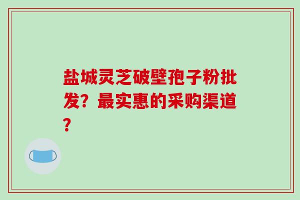 盐城灵芝破壁孢子粉批发?最实惠的采购渠道?