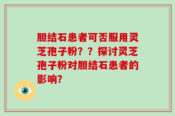 胆结石患者可否服用灵芝孢子粉？？探讨灵芝孢子粉对胆结石患者的影响？